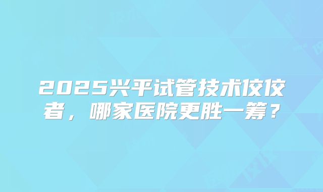2025兴平试管技术佼佼者,哪家医院更胜一筹?