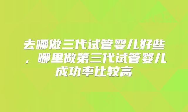 去哪做三代试管婴儿好些，哪里做第三代试管婴儿成功率比较高
