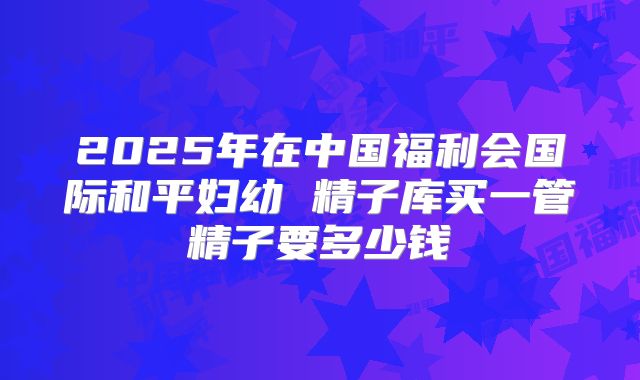 2025年在中国福利会国际和平妇幼 精子库买一管精子要多少钱