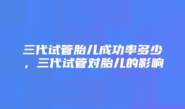 三代试管胎儿成功率多少，三代试管对胎儿的影响