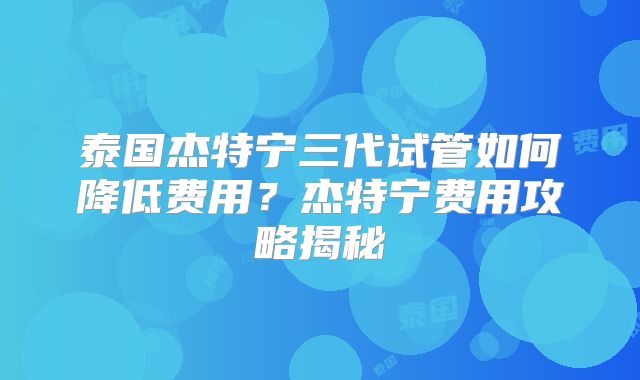泰国杰特宁三代试管如何降低费用？杰特宁费用攻略揭秘
