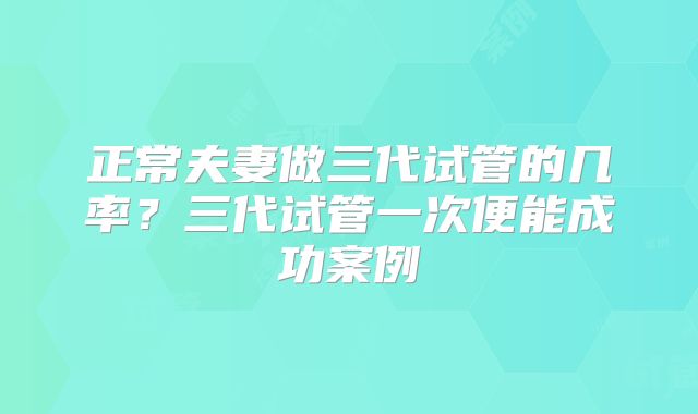 正常夫妻做三代试管的几率？三代试管一次便能成功案例