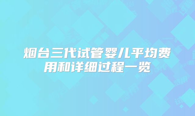 烟台三代试管婴儿平均费用和详细过程一览