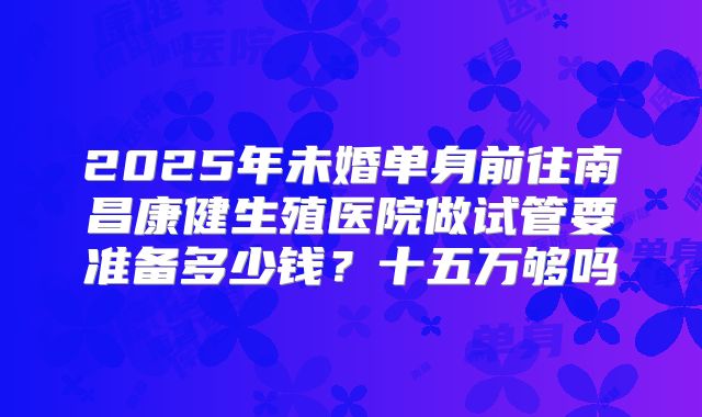 2025年未婚单身前往南昌康健生殖医院做试管要准备多少钱?十五万够吗