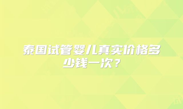 泰国试管婴儿真实价格多少钱一次?