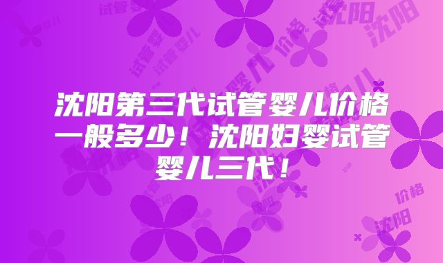 沈阳第三代试管婴儿价格一般多少！沈阳妇婴试管婴儿三代！