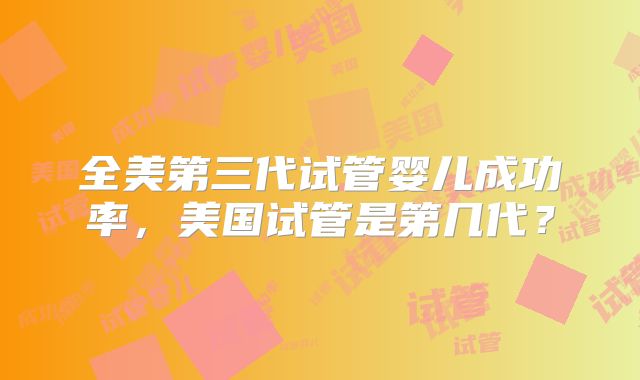 全美第三代试管婴儿成功率,美国试管是第几代?