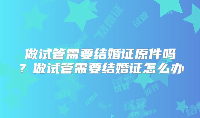 做试管需要结婚证原件吗？做试管需要结婚证怎么办