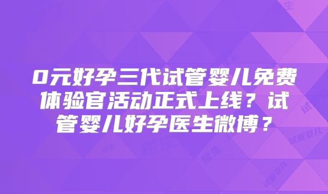 0元好孕三代试管婴儿免费体验官活动正式上线？试管婴儿好孕医生微博？