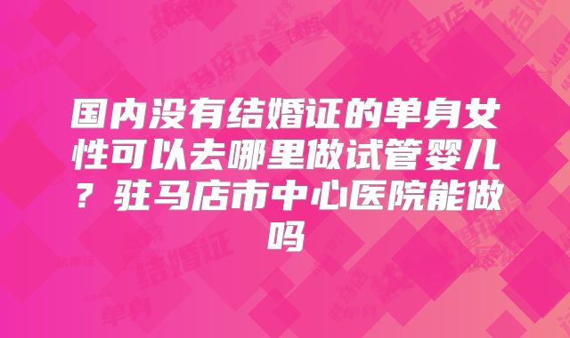 国内没有结婚证的单身女性可以去哪里做试管婴儿?驻马店市中心医院能做吗