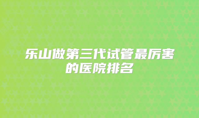 乐山做第三代试管最厉害的医院排名