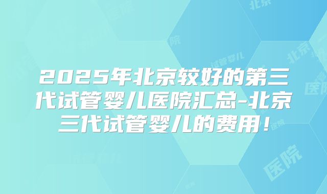 2025年北京较好的第三代试管婴儿医院汇总-北京三代试管婴儿的费用!