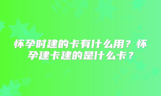 怀孕时建的卡有什么用？怀孕建卡建的是什么卡？