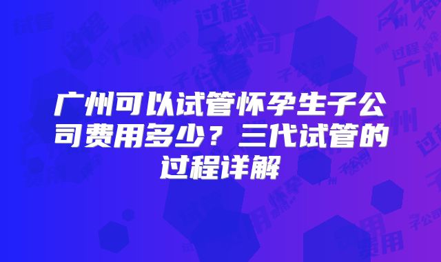 广州可以试管怀孕生子公司费用多少?三代试管的过程详解