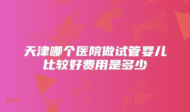 天津哪个医院做试管婴儿比较好费用是多少