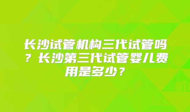 长沙试管机构三代试管吗？长沙第三代试管婴儿费用是多少？