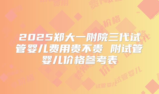 2025郑大一附院三代试管婴儿费用贵不贵 附试管婴儿价格参考表