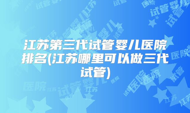 江苏第三代试管婴儿医院排名(江苏哪里可以做三代试管)
