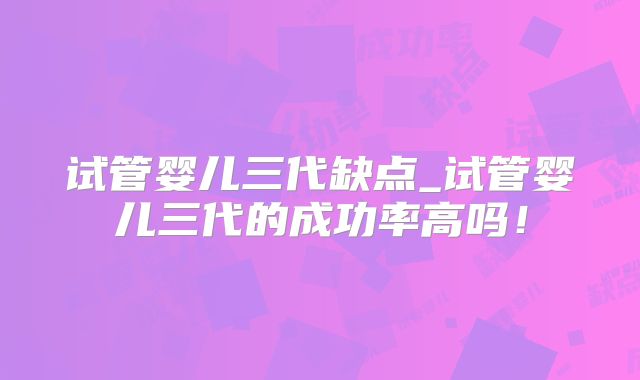 试管婴儿三代缺点_试管婴儿三代的成功率高吗！