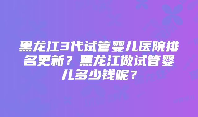 黑龙江3代试管婴儿医院排名更新？黑龙江做试管婴儿多少钱呢？