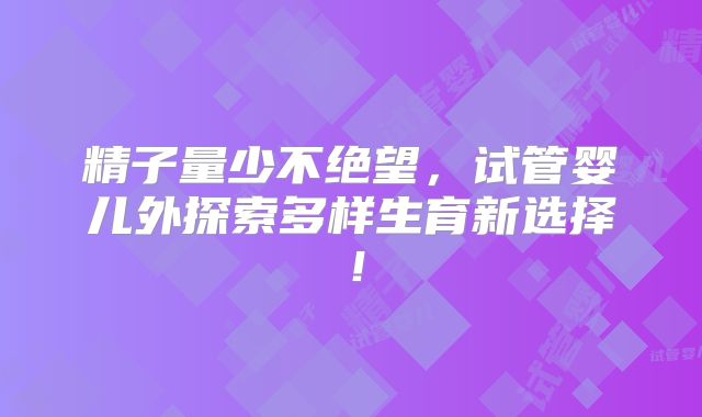 精子量少不绝望,试管婴儿外探索多样生育新选择!