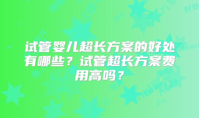 试管婴儿超长方案的好处有哪些?试管超长方案费用高吗?