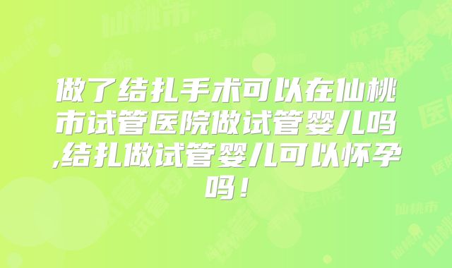 做了结扎手术可以在仙桃市试管医院做试管婴儿吗,结扎做试管婴儿可以怀孕吗!