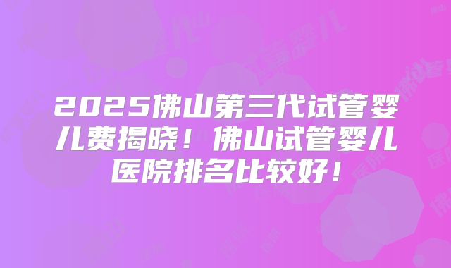 2025佛山第三代试管婴儿费揭晓！佛山试管婴儿医院排名比较好！