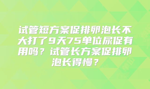 试管短方案促排卵泡长不大打了9天75单位尿促有用吗？试管长方案促排卵泡长得慢？