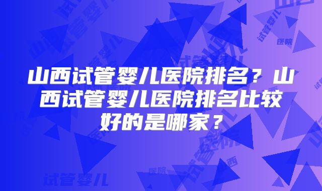 山西试管婴儿医院排名？山西试管婴儿医院排名比较好的是哪家？