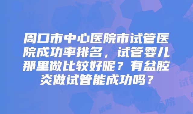 周口市中心医院市试管医院成功率排名,试管婴儿那里做比较好呢?有盆腔炎做试管能成功吗?