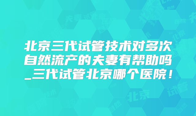北京三代试管技术对多次自然流产的夫妻有帮助吗_三代试管北京哪个医院！
