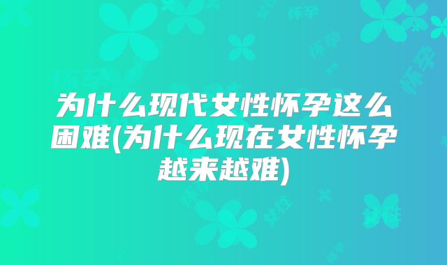 为什么现代女性怀孕这么困难(为什么现在女性怀孕越来越难)