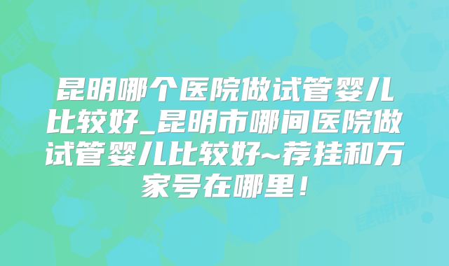 昆明哪个医院做试管婴儿比较好_昆明市哪间医院做试管婴儿比较好~荐挂和万家号在哪里!