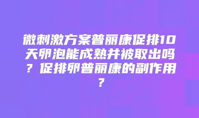 微刺激方案普丽康促排10天卵泡能成熟并被取出吗?促排卵普丽康的副作用?