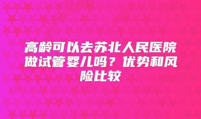高龄可以去苏北人民医院做试管婴儿吗?优势和风险比较