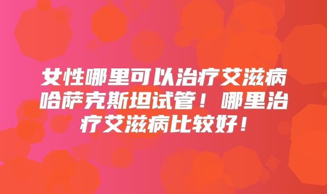 女性哪里可以治疗艾滋病哈萨克斯坦试管！哪里治疗艾滋病比较好！