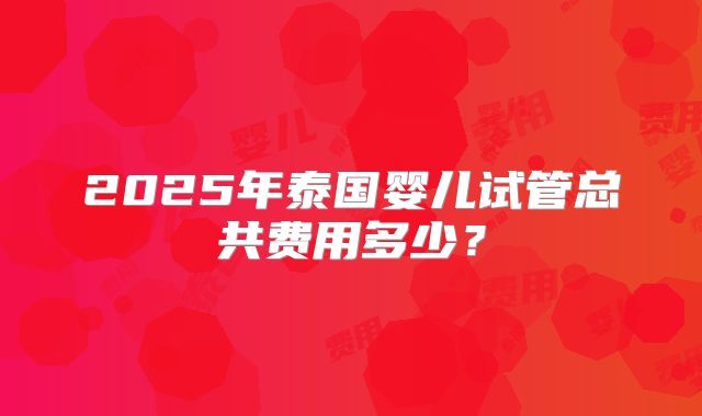 2025年泰国婴儿试管总共费用多少?