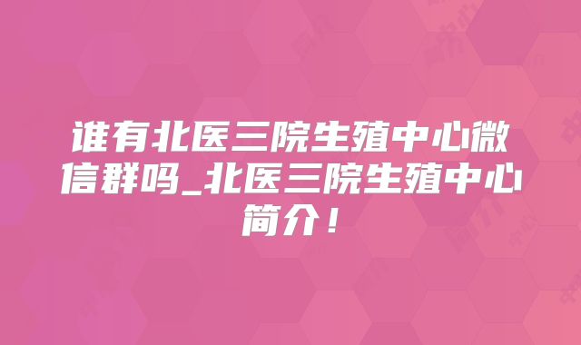 谁有北医三院生殖中心微信群吗_北医三院生殖中心简介!