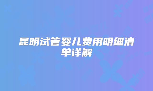 昆明试管婴儿费用明细清单详解