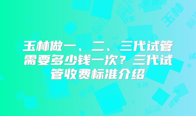 玉林做一、二、三代试管需要多少钱一次?三代试管收费标准介绍