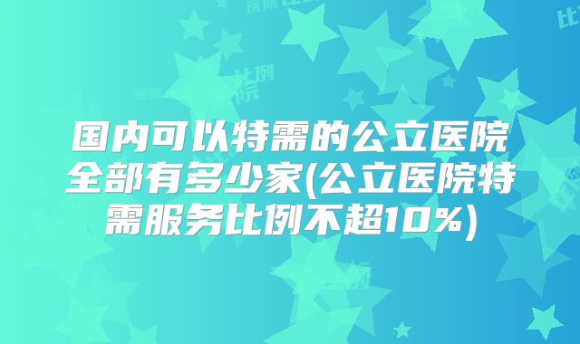 国内可以特需的公立医院全部有多少家(公立医院特需服务比例不超10%)