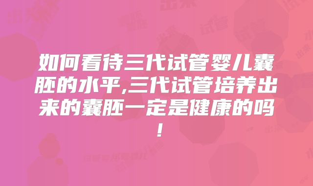 如何看待三代试管婴儿囊胚的水平,三代试管培养出来的囊胚一定是健康的吗!