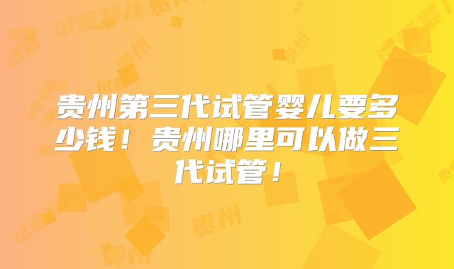 贵州第三代试管婴儿要多少钱!贵州哪里可以做三代试管!