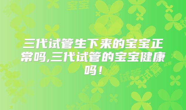 三代试管生下来的宝宝正常吗,三代试管的宝宝健康吗！
