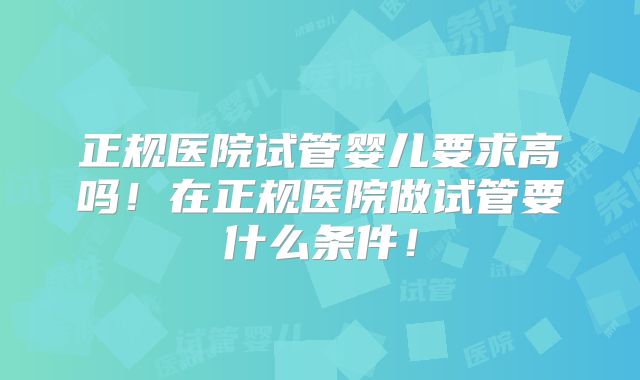 正规医院试管婴儿要求高吗!在正规医院做试管要什么条件!