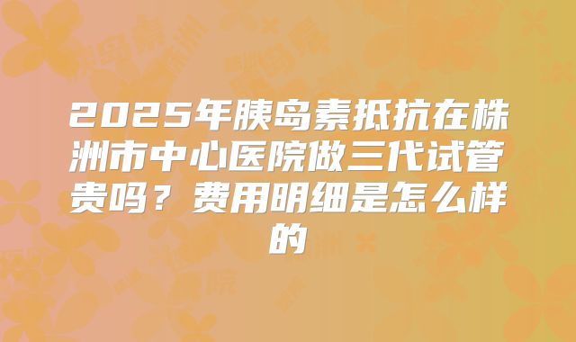 2025年胰岛素抵抗在株洲市中心医院做三代试管贵吗?费用明细是怎么样的