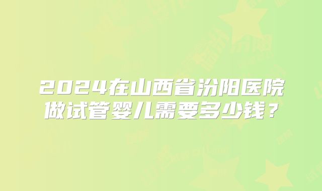 2024在山西省汾阳医院做试管婴儿需要多少钱?