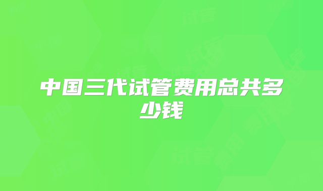 中国三代试管费用总共多少钱