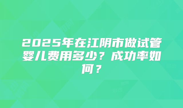 2025年在江阴市做试管婴儿费用多少？成功率如何？